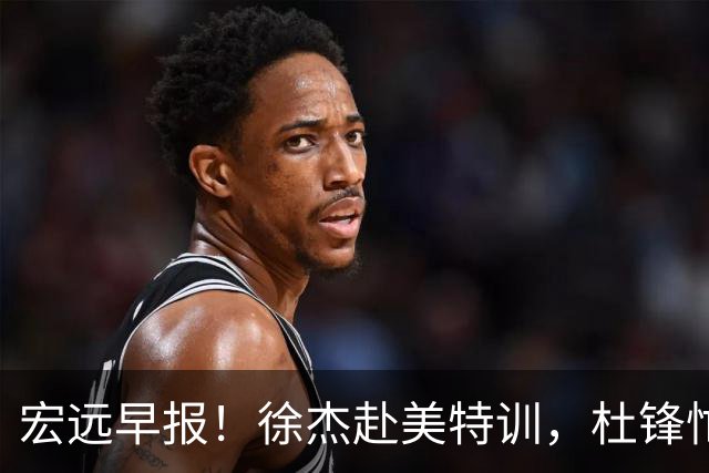 宏远早报！徐杰赴美特训，杜锋忙于活动，虎头展现天赋！